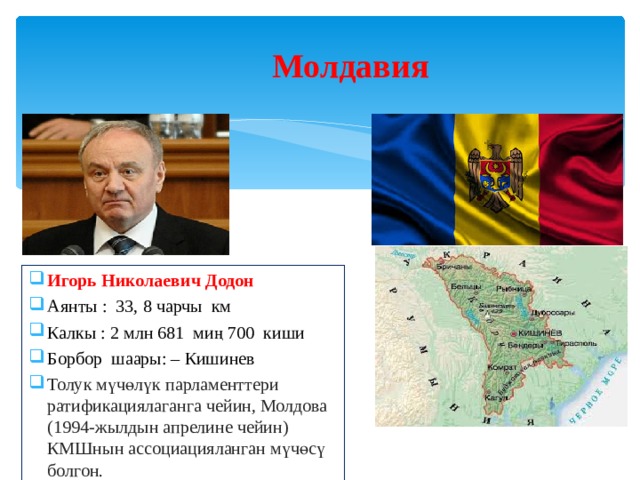 Молдавия  Игорь Николаевич Додон Аянты : 33, 8 чарчы км Калкы : 2 млн 681 миң 700 киши Борбор шаары: – Кишинев Толук мүчөлүк парламенттери ратификациялаганга чейин, Молдова (1994-жылдын апрелине чейин) КМШнын ассоциацияланган мүчөсү болгон. 