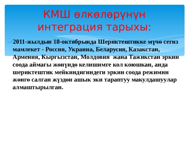 КМШ өлкөлөрүнүн интеграция тарыхы: 2011-жылдын 18-октябрында Шериктештикке мүчө сегиз мамлекет - Россия, Украина, Беларусия, Казакстан, Армения, Кыргызстан, Молдовия жана Тажикстан эркин соода аймагы жөнүндө келишимге кол коюшкан, анда шериктештик мейкиндигиндеги эркин соода режимин жөнгө салган жүздөн ашык эки тараптуу макулдашуулар алмаштырылган. 