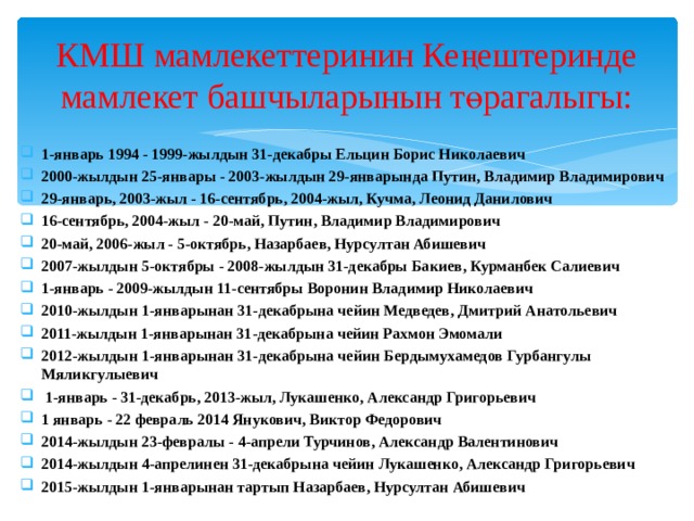КМШ мамлекеттеринин Кеңештеринде мамлекет башчыларынын төрагалыгы: 1-январь 1994 - 1999-жылдын 31-декабры Ельцин Борис Николаевич 2000-жылдын 25-январы - 2003-жылдын 29-январында Путин, Владимир Владимирович 29-январь, 2003-жыл - 16-сентябрь, 2004-жыл, Кучма, Леонид Данилович 16-сентябрь, 2004-жыл - 20-май, Путин, Владимир Владимирович 20-май, 2006-жыл - 5-октябрь, Назарбаев, Нурсултан Абишевич 2007-жылдын 5-октябры - 2008-жылдын 31-декабры Бакиев, Курманбек Салиевич 1-январь - 2009-жылдын 11-сентябры Воронин Владимир Николаевич 2010-жылдын 1-январынан 31-декабрына чейин Медведев, Дмитрий Анатольевич 2011-жылдын 1-январынан 31-декабрына чейин Рахмон Эмомали 2012-жылдын 1-январынан 31-декабрына чейин Бердымухамедов Гурбангулы Мяликгулыевич  1-январь - 31-декабрь, 2013-жыл, Лукашенко, Александр Григорьевич 1 январь - 22 февраль 2014 Янукович, Виктор Федорович 2014-жылдын 23-февралы - 4-апрели Турчинов, Александр Валентинович 2014-жылдын 4-апрелинен 31-декабрына чейин Лукашенко, Александр Григорьевич 2015-жылдын 1-январынан тартып Назарбаев, Нурсултан Абишевич 