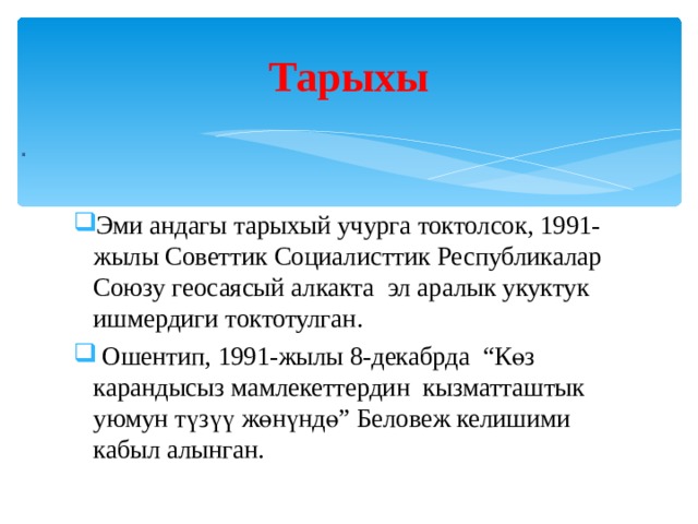 Тарыхы . Эми андагы тарыхый учурга токтолсок, 1991-жылы Советтик Социалисттик Республикалар Союзу геосаясый алкакта эл аралык укуктук ишмердиги токтотулган.  Ошентип, 1991-жылы 8-декабрда “Көз карандысыз мамлекеттердин кызматташтык уюмун түзүү жөнүндө” Беловеж келишими кабыл алынган. 
