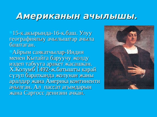 Американын ачылышы.  15-к.акырында-16-к.баш. Улуу географиялыу ачылыштар ачыла баштаган. Айрым саякатчылар-Индия менен Кытайга баруучу жолду издеп табууга аракет жасашкан. Х.Колумб 1492-ж.батышты карай сүзүп баратканда жолунан жаны аралдар жана Америка континенти ачылган. Ал пассат агымдарын жана Саргосс денизин ачкан. 