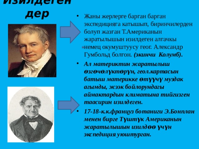 Изилдегендер Жаны жерлерге барган барган экспедицияга катышып, биринчилерден болуп жазган Т.Американын жаратылышын изилдеген алгачкы немец окумуштуусу геог. Александр Гумбольд болгон. (экинчи Колумб). Ал материктин жаратылыш ѳзгѳчѳлүктѳрүн, геол.картасын батыш материкке ѳтүүчү муздак агымды, жээк бойлорундагы аймактардын климатына тийгизген таасирин изилдеген. 17-18-к.к.француз ботаниги Э.Бонплан менен бирге Түштүк Американын жаратылышын изилдѳѳ үчүн экспедиция уюштурган. 
