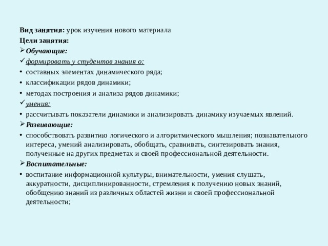 Вид занятия:  урок изучения нового материала Цели занятия: Обучающие: формировать у студентов знания о: составных элементах динамического ряда; классификации рядов динамики; методах построения и анализа рядов динамики; умения: рассчитывать показатели динамики и анализировать динамику изучаемых явлений. Развивающие: способствовать развитию логического и алгоритмического мышления; познавательного интереса, умений анализировать, обобщать, сравнивать, синтезировать знания, полученные на других предметах и своей профессиональной деятельности. Воспитательные: воспитание информационной культуры, внимательности, умения слушать, аккуратности, дисциплинированности, стремления к получению новых знаний, обобщению знаний из различных областей жизни и своей профессиональной деятельности;  