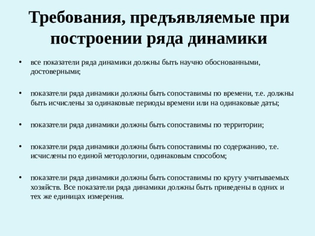 Требования, предъявляемые при построении ряда динамики все показатели ряда динамики должны быть научно обоснованными, достоверными; показатели ряда динамики должны быть сопоставимы по времени, т.е. должны быть исчислены за одинаковые периоды времени или на одинаковые даты; показатели ряда динамики должны быть сопоставимы по территории; показатели ряда динамики должны быть сопоставимы по содержанию, т.е. исчислены по единой методологии, одинаковым способом; показатели ряда динамики должны быть сопоставимы по кругу учитываемых хозяйств. Все показатели ряда динамики должны быть приведены в одних и тех же единицах измерения. 