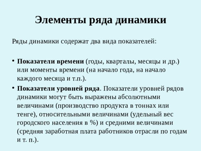 Элементы ряда динамики Ряды динамики содержат два вида показателей: Показатели времени  (годы, кварталы, месяцы и др.) или моменты времени (на начало года, на начало каждого месяца и т.п.). Показатели уровней ряда . Показатели уровней рядов динамики могут быть выражены абсолютными величинами (производство продукта в тоннах или тенге), относительными величинами (удельный вес городского населения в %) и средними величинами (средняя заработная плата работников отрасли по годам и т. п.). 