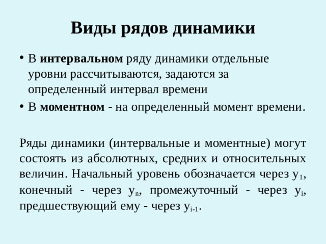 Виды рядов динамики В интервальном ряду динамики отдельные уровни рассчитываются, задаются за определенный интервал времени В моментном - на определенный момент времени. Ряды динамики (интервальные и моментные) могут состоять из абсолютных, средних и относительных величин. Начальный уровень обозначается через у 1 , конечный - через у n , промежуточный - через у i , предшествующий ему - через у i-1 . 