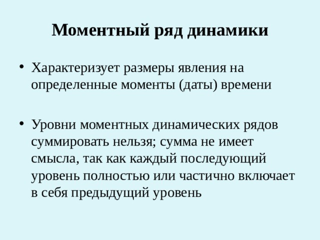 Моментный ряд динамики Характеризует размеры явления на определенные моменты (даты) времени Уровни моментных динамических рядов суммировать нельзя; сумма не имеет смысла, так как каждый последующий уровень полностью или частично включает в себя предыдущий уровень 