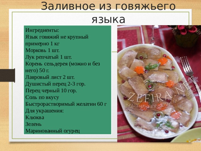 Заливное из говяжьего языка   Ингредиенты: Язык говяжий не крупный примерно 1 кг Морковь 1 шт. Лук репчатый 1 шт. Корень сельдерея (можно и без него) 50 г. Лавровый лист 2 шт. Душистый перец 2-3 гор. Перец черный 10 гор. Соль по вкусу Быстрорастворимый желатин 60 г Для украшения: Клюква Зелень Маринованный огурец 