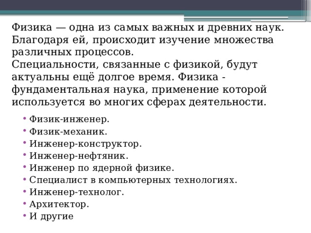 Физика — одна из самых важных и древних наук. Благодаря ей, происходит изучение множества различных процессов. Специальности, связанные с физикой, будут актуальны ещё долгое время. Физика - фундаментальная наука, применение которой используется во многих сферах деятельности. Физик-инженер. Физик-механик. Инженер-конструктор. Инженер-нефтяник. Инженер по ядерной физике. Специалист в компьютерных технологиях. Инженер-технолог. Архитектор. И другие 
