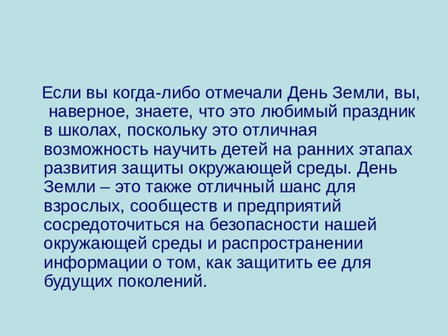  Если вы когда-либо отмечали День Земли, вы, наверное, знаете, что это любимый праздник в школах, поскольку это отличная возможность научить детей на ранних этапах развития защиты окружающей среды. День Земли – это также отличный шанс для взрослых, сообществ и предприятий сосредоточиться на безопасности нашей окружающей среды и распространении информации о том, как защитить ее для будущих поколений. 
