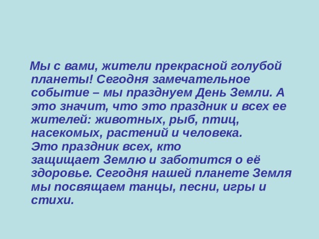  Мы с вами, жители прекрасной голубой планеты! Сегодня замечательное событие – мы празднуем День Земли. А это значит, что это праздник и всех ее жителей: животных, рыб, птиц, насекомых, растений и человека. Это праздник всех, кто защищает Землю и заботится о её здоровье. Сегодня нашей планете Земля мы посвящаем танцы, песни, игры и стихи.  