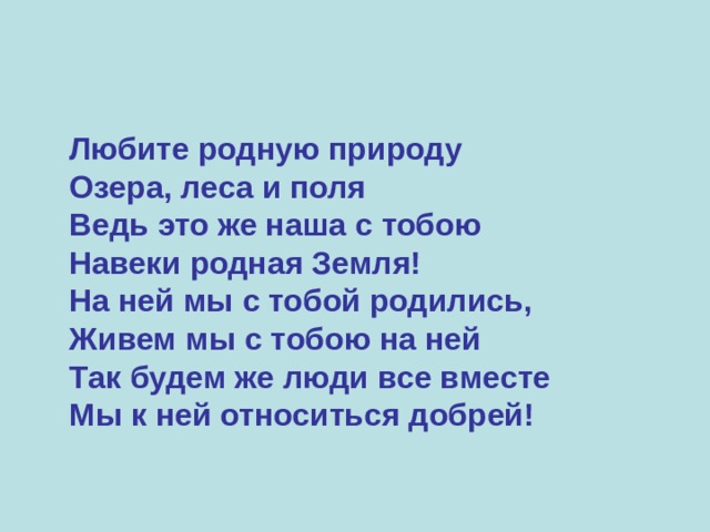  Любите родную природу  Озера, леса и поля  Ведь это же наша с тобою  Навеки родная Земля!  На ней мы с тобой родились,  Живем мы с тобою на ней  Так будем же люди все вместе  Мы к ней относиться добрей!  