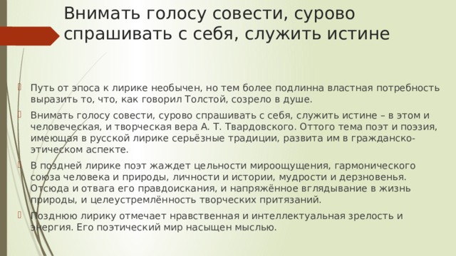 Внимать голосу совести, сурово спрашивать с себя, служить истине Путь от эпоса к лирике необычен, но тем более подлинна властная потребность выразить то, что, как говорил Толстой, созрело в душе. Внимать голосу совести, сурово спрашивать с себя, служить истине – в этом и человеческая, и творческая вера А. Т. Твардовского. Оттого тема поэт и поэзия, имеющая в русской лирике серьёзные традиции, развита им в гражданско-этическом аспекте. В поздней лирике поэт жаждет цельности мироощущения, гармонического союза человека и природы, личности и истории, мудрости и дерзновенья. Отсюда и отвага его правдоискания, и напряжённое вглядывание в жизнь природы, и целеустремлённость творческих притязаний. Позднюю лирику отмечает нравственная и интеллектуальная зрелость и энергия. Его поэтический мир насыщен мыслью. 
