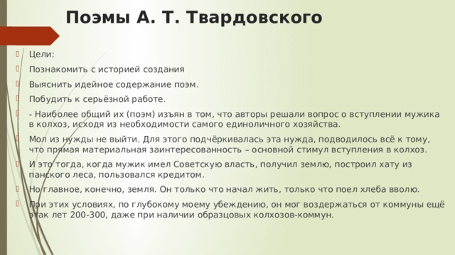 Поэмы А. Т. Твардовского Цели: Познакомить с историей создания Выяснить идейное содержание поэм. Побудить к серьёзной работе. - Наиболее общий их (поэм) изъян в том, что авторы решали вопрос о вступлении мужика в колхоз, исходя из необходимости самого единоличного хозяйства. Мол из нужды не выйти. Для этого подчёркивалась эта нужда, подводилось всё к тому, что прямая материальная заинтересованность – основной стимул вступления в колхоз. И это тогда, когда мужик имел Советскую власть, получил землю, построил хату из панского леса, пользовался кредитом. Но главное, конечно, земля. Он только что начал жить, только что поел хлеба вволю. При этих условиях, по глубокому моему убеждению, он мог воздержаться от коммуны ещё этак лет 200-300, даже при наличии образцовых колхозов-коммун. 