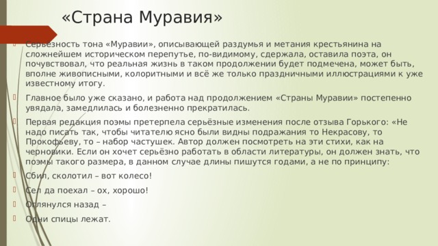 «Страна Муравия» Серьёзность тона «Муравии», описывающей раздумья и метания крестьянина на сложнейшем историческом перепутье, по-видимому, сдержала, оставила поэта, он почувствовал, что реальная жизнь в таком продолжении будет подмечена, может быть, вполне живописными, колоритными и всё же только праздничными иллюстрациями к уже известному итогу. Главное было уже сказано, и работа над продолжением «Страны Муравии» постепенно увядала, замедлилась и болезненно прекратилась. Первая редакция поэмы претерпела серьёзные изменения после отзыва Горького: «Не надо писать так, чтобы читателю ясно были видны подражания то Некрасову, то Прокофьеву, то – набор частушек. Автор должен посмотреть на эти стихи, как на черновики. Если он хочет серьёзно работать в области литературы, он должен знать, что поэмы такого размера, в данном случае длины пишутся годами, а не по принципу: Сбил, сколотил – вот колесо! Сел да поехал – ох, хорошо! Оглянулся назад – Одни спицы лежат. 