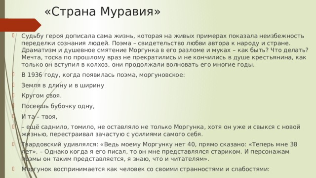 «Страна Муравия» Судьбу героя дописала сама жизнь, которая на живых примерах показала неизбежность переделки сознания людей. Поэма – свидетельство любви автора к народу и стране. Драматизм и душевное смятение Моргунка в его разломе и муках – как быть? Что делать? Мечта, тоска по прошлому враз не прекратились и не кончились в душе крестьянина, как только он вступил в колхоз, они продолжали волновать его многие годы. В 1936 году, когда появилась поэма, моргуновское: Земля в длину и в ширину Кругом своя. Посеешь бубочку одну, И та – твоя, – ещё саднило, томило, не оставляло не только Моргунка, хотя он уже и свыкся с новой жизнью, перестраивал зачастую с усилиями самого себя. Твардовский удивлялся: «Ведь моему Моргунку нет 40, прямо сказано: «Теперь мне 38 лет». – Однако когда я его писал, то он мне представлялся стариком. И персонажам поэмы он таким представляется, я знаю, что и читателям». Моргунок воспринимается как человек со своими странностями и слабостями: 