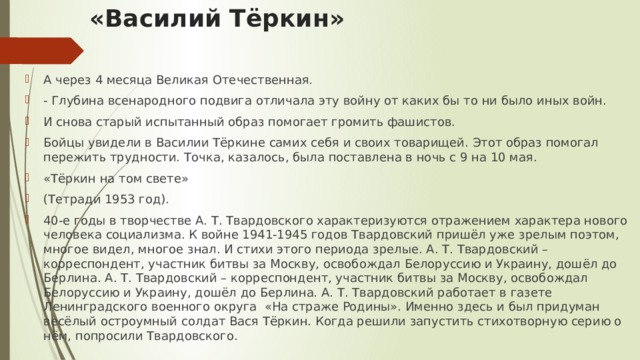 «Василий Тёркин»   А через 4 месяца Великая Отечественная. - Глубина всенародного подвига отличала эту войну от каких бы то ни было иных войн. И снова старый испытанный образ помогает громить фашистов. Бойцы увидели в Василии Тёркине самих себя и своих товарищей. Этот образ помогал пережить трудности. Точка, казалось, была поставлена в ночь с 9 на 10 мая. «Тёркин на том свете» (Тетради 1953 год). 40-е годы в творчестве А. Т. Твардовского характеризуются отражением характера нового человека социализма. К войне 1941-1945 годов Твардовский пришёл уже зрелым поэтом, многое видел, многое знал. И стихи этого периода зрелые. А. Т. Твардовский – корреспондент, участник битвы за Москву, освобождал Белоруссию и Украину, дошёл до Берлина. А. Т. Твардовский – корреспондент, участник битвы за Москву, освобождал Белоруссию и Украину, дошёл до Берлина. А. Т. Твардовский работает в газете Ленинградского военного округа «На страже Родины». Именно здесь и был придуман весёлый остроумный солдат Вася Тёркин. Когда решили запустить стихотворную серию о нём, попросили Твардовского. 