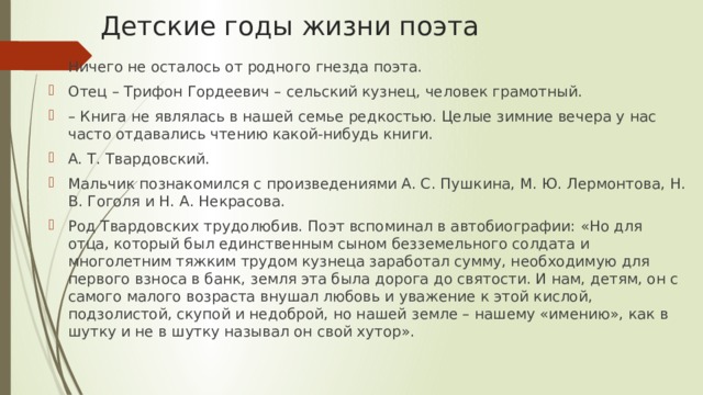 Детские годы жизни поэта Ничего не осталось от родного гнезда поэта. Отец – Трифон Гордеевич – сельский кузнец, человек грамотный. – Книга не являлась в нашей семье редкостью. Целые зимние вечера у нас часто отдавались чтению какой-нибудь книги. А. Т. Твардовский. Мальчик познакомился с произведениями А. С. Пушкина, М. Ю. Лермонтова, Н. В. Гоголя и Н. А. Некрасова. Род Твардовских трудолюбив. Поэт вспоминал в автобиографии: «Но для отца, который был единственным сыном безземельного солдата и многолетним тяжким трудом кузнеца заработал сумму, необходимую для первого взноса в банк, земля эта была дорога до святости. И нам, детям, он с самого малого возраста внушал любовь и уважение к этой кислой, подзолистой, скупой и недоброй, но нашей земле – нашему «имению», как в шутку и не в шутку называл он свой хутор». 
