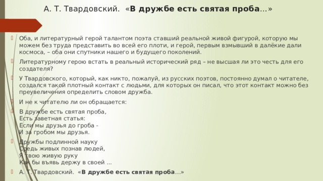 А. Т. Твардовский. « В дружбе есть святая проба …»    Оба, и литературный герой талантом поэта ставший реальной живой фигурой, которую мы можем без труда представить во всей его плоти, и герой, первым взмывший в далёкие дали космоса, – оба они спутники нашего и будущего поколений. Литературному герою встать в реальный исторический ряд – не высшая ли это честь для его создателя? У Твардовского, который, как никто, пожалуй, из русских поэтов, постоянно думал о читателе, создался такой плотный контакт с людьми, для которых он писал, что этот контакт можно без преувеличения определить словом дружба. И не к читателю ли он обращается: В дружбе есть святая проба,  Есть заветная статья:  Если мы друзья до гроба -  И за гробом мы друзья. Дружбы подлинной науку  Средь живых познав людей,  Я твою живую руку  Как бы въявь держу в своей ... А. Т. Твардовский. « В дружбе есть святая проба …» 