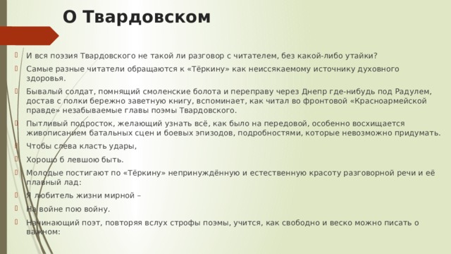 О Твардовском И вся поэзия Твардовского не такой ли разговор с читателем, без какой-либо утайки? Самые разные читатели обращаются к «Тёркину» как неиссякаемому источнику духовного здоровья. Бывалый солдат, помнящий смоленские болота и переправу через Днепр где-нибудь под Радулем, достав с полки бережно заветную книгу, вспоминает, как читал во фронтовой «Красноармейской правде» незабываемые главы поэмы Твардовского. Пытливый подросток, желающий узнать всё, как было на передовой, особенно восхищается живописанием батальных сцен и боевых эпизодов, подробностями, которые невозможно придумать. Чтобы слева класть удары, Хорошо б левшою быть. Молодые постигают по «Тёркину» непринуждённую и естественную красоту разговорной речи и её плавный лад: Я любитель жизни мирной – На войне пою войну.  Начинающий поэт, повторяя вслух строфы поэмы, учится, как свободно и веско можно писать о важном: 