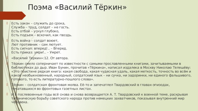 Поэма «Василий Тёркин» Есть закон – служить до срока,  Служба – труд, солдат – не гость.  Есть отбой – уснул глубоко,  Есть подъем – вскочил, как гвоздь. Есть война – солдат воюет,  Лют противник – сам лютует.  Есть сигнал: вперед!.. – Вперед.  Есть приказ: умри!.. – Умрет. «Василий Теркин»:12. От автора. Тёркин смело соперничает по известности с самыми прославленными книгами, зачитываемыми в библиотеках до дыр. Иван Бунин, прочитав «Тёркина», написал издалека в Москву Николаю Телешёву: «Это поистине редкая книга: какая свобода, какая чудесная удаль, какая меткость, точность во всём и какой необыкновенный, народный, солдатский язык – ни сучка, ни задоринки, ни единого фальшивого, готового, то есть литературно-пошлого слова». Тёркин – солдатская фронтовая молва. Её-то и запечатлел Твардовский в главах-эпизодах, печатавшихся во фронтовых газетных листах. И в послевоенные годы всё снова и снова возвращается А. Т. Твардовский к военной теме, раскрывая титаническую борьбу советского народа против немецких захватчиков, показывая внутренний мир человека.   