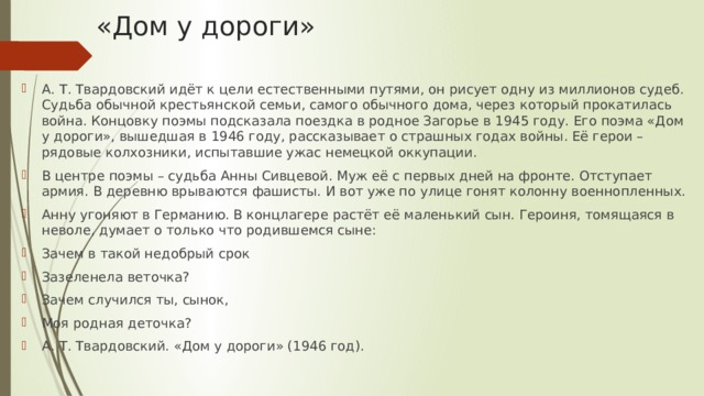 «Дом у дороги» А. Т. Твардовский идёт к цели естественными путями, он рисует одну из миллионов судеб. Судьба обычной крестьянской семьи, самого обычного дома, через который прокатилась война. Концовку поэмы подсказала поездка в родное Загорье в 1945 году. Его поэма «Дом у дороги», вышедшая в 1946 году, рассказывает о страшных годах войны. Её герои – рядовые колхозники, испытавшие ужас немецкой оккупации. В центре поэмы – судьба Анны Сивцевой. Муж её с первых дней на фронте. Отступает армия. В деревню врываются фашисты. И вот уже по улице гонят колонну военнопленных. Анну угоняют в Германию. В концлагере растёт её маленький сын. Героиня, томящаяся в неволе, думает о только что родившемся сыне: Зачем в такой недобрый срок Зазеленела веточка? Зачем случился ты, сынок, Моя родная деточка? А. Т. Твардовский. «Дом у дороги» (1946 год). 