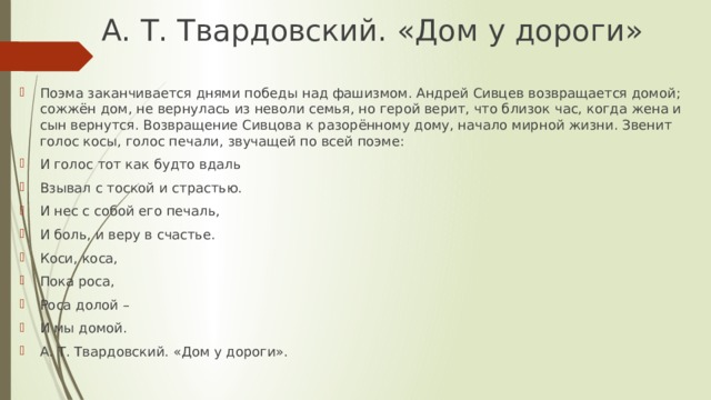 А. Т. Твардовский. «Дом у дороги»   Поэма заканчивается днями победы над фашизмом. Андрей Сивцев возвращается домой; сожжён дом, не вернулась из неволи семья, но герой верит, что близок час, когда жена и сын вернутся. Возвращение Сивцова к разорённому дому, начало мирной жизни. Звенит голос косы, голос печали, звучащей по всей поэме: И голос тот как будто вдаль Взывал с тоской и страстью. И нес с собой его печаль, И боль, и веру в счастье. Коси, коса, Пока роса, Роса долой – И мы домой. А. Т. Твардовский. «Дом у дороги». 