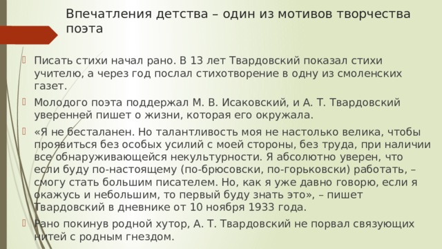 Впечатления детства – один из мотивов творчества поэта   Писать стихи начал рано. В 13 лет Твардовский показал стихи учителю, а через год послал стихотворение в одну из смоленских газет. Молодого поэта поддержал М. В. Исаковский, и А. Т. Твардовский уверенней пишет о жизни, которая его окружала. «Я не бесталанен. Но талантливость моя не настолько велика, чтобы проявиться без особых усилий с моей стороны, без труда, при наличии все обнаруживающейся некультурности. Я абсолютно уверен, что если буду по-настоящему (по-брюсовски, по-горьковски) работать, – смогу стать большим писателем. Но, как я уже давно говорю, если я окажусь и небольшим, то первый буду знать это», – пишет Твардовский в дневнике от 10 ноября 1933 года. Рано покинув родной хутор, А. Т. Твардовский не порвал связующих нитей с родным гнездом. 