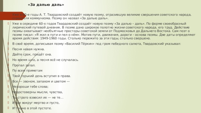 «За далью даль»   Уже в 60-е годы А. Т. Твардовский создаёт новую поэму, отразившую великие свершения советского народа, строителя коммунизма. Поэму он назвал «За далью даль». Уже в середине 60-х годов Твардовский создаёт новую поэму «За далью – даль». По форме своеобразный лирический путевой дневник. В поэме дано широкое полотно жизни советского народа, его труд. Действие поэмы охватывает необъятные просторы советской земли от Подмосковья до Дальнего Востока. Сам поэт о поэме писал: «Я жил в пути и пел о нём». Мотив пути, движения, дороги – основа поэмы. Две даты определяют время действия: 1949-1960 годы. Столько пережито за эти годы, столько свершено. В своё время, дописывая поэму «Василий Тёркин» под гром победного салюта, Твардовский указывал: Песня новая нужна. Дайте срок, придёт она. Но время шло, а песня всё не случалась. Пропал запал. По всем приметам Твой горький день вступил в права. Все — звоном, запахом и цветом — Нехороши тебе слова; Недостоверны мысли, чувства, Ты строго взвесил их — не те… И все вокруг мертво и пусто, И тошно в этой пустоте. 