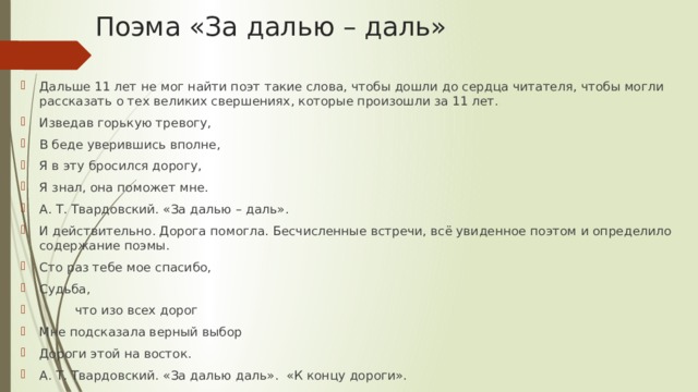 Поэма «За далью – даль» Дальше 11 лет не мог найти поэт такие слова, чтобы дошли до сердца читателя, чтобы могли рассказать о тех великих свершениях, которые произошли за 11 лет. Изведав горькую тревогу, В беде уверившись вполне, Я в эту бросился дорогу, Я знал, она поможет мне. А. Т. Твардовский. «За далью – даль». И действительно. Дорога помогла. Бесчисленные встречи, всё увиденное поэтом и определило содержание поэмы. Сто раз тебе мое спасибо, Судьба,          что изо всех дорог Мне подсказала верный выбор Дороги этой на восток. А. Т. Твардовский. «За далью даль». «К концу дороги». 