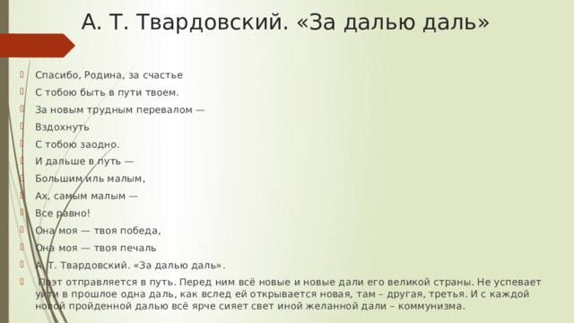 А. Т. Твардовский. «За далью даль»   Спасибо, Родина, за счастье С тобою быть в пути твоем. За новым трудным перевалом — Вздохнуть С тобою заодно. И дальше в путь — Большим иль малым, Ах, самым малым — Все равно! Она моя — твоя победа, Она моя — твоя печаль А. Т. Твардовский. «За далью даль».  Поэт отправляется в путь. Перед ним всё новые и новые дали его великой страны. Не успевает уйти в прошлое одна даль, как вслед ей открывается новая, там – другая, третья. И с каждой новой пройденной далью всё ярче сияет свет иной желанной дали – коммунизма. 