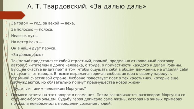 А. Т. Твардовский. «За далью даль»   За годом — год, за вехой — веха, За полосою — полоса. Нелегок путь. Но ветер века — Он в наши дует паруса. «За далью даль». Так поэма представляет собой страстный, прямой, предельно откровенный разговор автора с читателем о долге человека, о труде, о причастности каждого к делам Родины. Высшее счастье видит поэт в том, чтобы ощущать себя в общем движении, не отделяя себя от страны, от народа. В поэме выражена горячая любовь автора к своему народу, к огромной счастливой стране. Любовно повествует поэт о тех крестьянах, которые ещё заблуждаются, но обязательно поймут преимущества новой жизни. - Будет ли таким человеком Моргунок? Прямого ответа на этот вопрос в поэме нет. Поэма заканчивается разговором Моргунка со стариком-богомольцем. Судьбу героя дописала сама жизнь, которая на живых примерах показала неизбежность переделки сознания людей. 