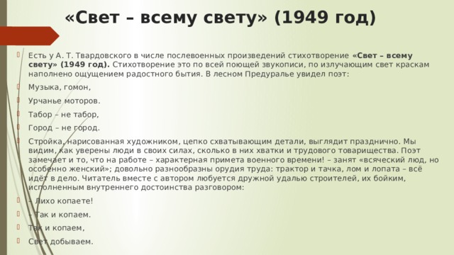 «Свет – всему свету» (1949 год) Есть у А. Т. Твардовского в числе послевоенных произведений стихотворение «Свет – всему свету» (1949 год). Стихотворение это по всей поющей звукописи, по излучающим свет краскам наполнено ощущением радостного бытия. В лесном Предуралье увидел поэт: Музыка, гомон, Урчанье моторов. Табор – не табор, Город – не город. Стройка, нарисованная художником, цепко схватывающим детали, выглядит празднично. Мы видим, как уверены люди в своих силах, сколько в них хватки и трудового товарищества. Поэт замечает и то, что на работе – характерная примета военного времени! – занят «всяческий люд, но особенно женский»; довольно разнообразны орудия труда: трактор и тачка, лом и лопата – всё идёт в дело. Читатель вместе с автором любуется дружной удалью строителей, их бойким, исполненным внутреннего достоинства разговором: –  Лихо копаете! –  Так и копаем. Так и копаем, Свет добываем. 