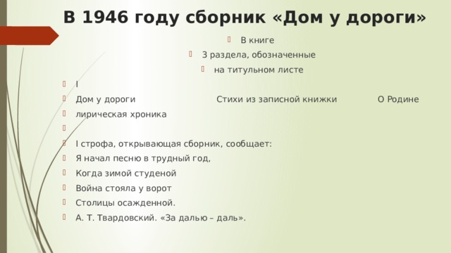 В 1946 году сборник «Дом у дороги» В книге 3 раздела, обозначенные на титульном листе I Дом у дороги Стихи из записной книжки О Родине лирическая хроника I строфа, открывающая сборник, сообщает: Я начал песню в трудный год, Когда зимой студеной Война стояла у ворот Столицы осажденной. А. Т. Твардовский. «За далью – даль». 