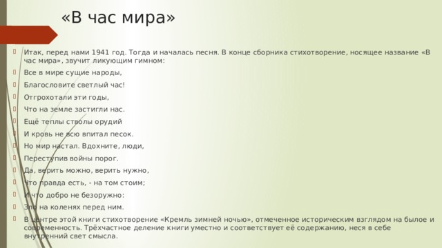 «В час мира» Итак, перед нами 1941 год. Тогда и началась песня. В конце сборника стихотворение, носящее название «В час мира», звучит ликующим гимном: Все в мире сущие народы, Благословите светлый час! Отгрохотали эти годы, Что на земле застигли нас. Ещё теплы стволы орудий И кровь не всю впитал песок. Но мир настал. Вдохните, люди, Переступив войны порог. Да, верить можно, верить нужно, Что правда есть, - на том стоим; И что добро не безоружно: Зло на коленях перед ним. В центре этой книги стихотворение «Кремль зимней ночью», отмеченное историческим взглядом на былое и современность. Трёхчастное деление книги уместно и соответствует её содержанию, неся в себе внутренний свет смысла. 