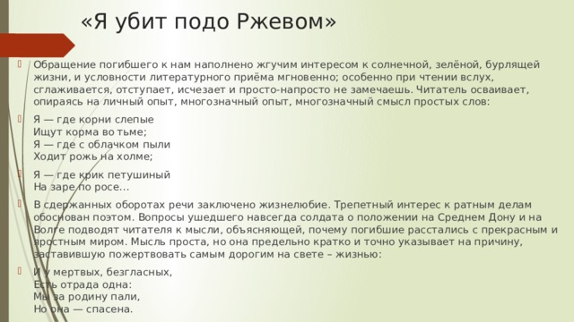 «Я убит подо Ржевом» Обращение погибшего к нам наполнено жгучим интересом к солнечной, зелёной, бурлящей жизни, и условности литературного приёма мгновенно; особенно при чтении вслух, сглаживается, отступает, исчезает и просто-напросто не замечаешь. Читатель осваивает, опираясь на личный опыт, многозначный опыт, многозначный смысл простых слов: Я — где корни слепые  Ищут корма во тьме;  Я — где с облачком пыли  Ходит рожь на холме; Я — где крик петушиный  На заре по росе… В сдержанных оборотах речи заключено жизнелюбие. Трепетный интерес к ратным делам обоснован поэтом. Вопросы ушедшего навсегда солдата о положении на Среднем Дону и на Волге подводят читателя к мысли, объясняющей, почему погибшие расстались с прекрасным и яростным миром. Мысль проста, но она предельно кратко и точно указывает на причину, заставившую пожертвовать самым дорогим на свете – жизнью: И у мертвых, безгласных,  Есть отрада одна:  Мы за родину пали,  Но она — спасена. 