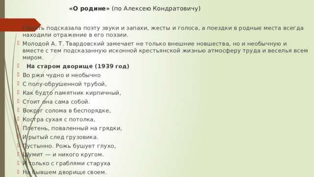 «О родине» (по Алексею Кондратовичу)   Память подсказала поэту звуки и запахи, жесты и голоса, а поездки в родные места всегда находили отражение в его поэзии. Молодой А. Т. Твардовский замечает не только внешние новшества, но и необычную и вместе с тем подсказанную исконной крестьянской жизнью атмосферу труда и веселья всем миром.  На старом дворище (1939 год) Во ржи чудно и необычно С полу-обрушенной трубой, Как будто памятник кирпичный, Стоит она сама собой. Вокруг солома в беспорядке, Костра сухая с потолка, Плетень, поваленный на грядки, И рытый след грузовика. Пустынно. Рожь бушует глухо, Шумит — и никого кругом. И только с граблями старуха На бывшем дворище своем. 