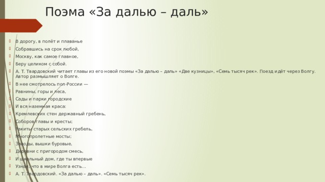 Поэма «За далью – даль» В дорогу, в полёт и плаванье Собравшись на срок любой, Москву, как самое главное, Беру целиком с собой. А. Т. Твардовский читает главы из его новой поэмы «За далью – даль» «Две кузницы», «Семь тысяч рек». Поезд идёт через Волгу. Автор размышляет о Волге. В нее смотрелось пол-России — Равнины, горы и леса, Сады и парки городские И вся наземная краса: Кремлевских стен державный гребень, Соборов главы и кресты; Ракиты старых сельских гребель, Многопролетные мосты; Заводы, вышки буровые, Деревни с пригородом смесь, И школьный дом, где ты впервые Узнал, что в мире Волга есть… А. Т. Твардовский. «За далью – даль». «Семь тысяч рек». 