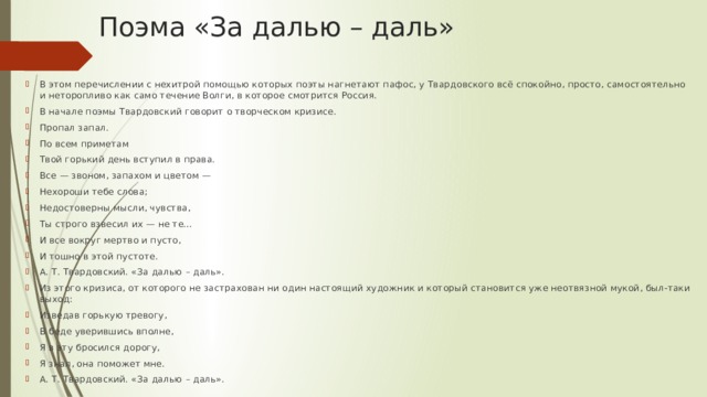 Поэма «За далью – даль» В этом перечислении с нехитрой помощью которых поэты нагнетают пафос, у Твардовского всё спокойно, просто, самостоятельно и неторопливо как само течение Волги, в которое смотрится Россия. В начале поэмы Твардовский говорит о творческом кризисе. Пропал запал. По всем приметам Твой горький день вступил в права. Все — звоном, запахом и цветом — Нехороши тебе слова; Недостоверны мысли, чувства, Ты строго взвесил их — не те… И все вокруг мертво и пусто, И тошно в этой пустоте. А. Т. Твардовский. «За далью – даль». Из этого кризиса, от которого не застрахован ни один настоящий художник и который становится уже неотвязной мукой, был-таки выход: Изведав горькую тревогу, В беде уверившись вполне, Я в эту бросился дорогу, Я знал, она поможет мне. А. Т. Твардовский. «За далью – даль». 