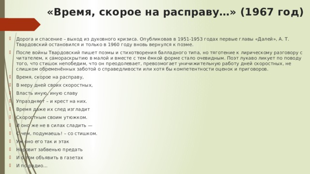  «Время, скорое на расправу…» (1967 год)   Дорога и спасение – выход из духовного кризиса. Опубликовав в 1951-1953 годах первые главы «Далей», А. Т. Твардовский остановился и только в 1960 году вновь вернулся к поэме. После войны Твардовский пишет поэмы и стихотворения балладного типа, но тяготение к лирическому разговору с читателем, к самораскрытию в малой и вместе с тем ёмкой форме стало очевидным. Поэт лукаво ликует по поводу того, что стишок непобедим, что он преодолевает, превозмогает уничижительную работу дней скоростных, не слишком обременённых заботой о справедливости или хотя бы компетентности оценок и приговоров. Время, скорое на расправу, В меру дней своих скоростных, Власть иную, иную славу Упраздняет – и крест на них. Время даже их след изгладит Скоростным своим утюжком. И оно же не в силах сладить — С чем, подумаешь! – со стишком. Уж оно его так и этак Норовит забвенью предать И о том объявить в газетах И по радио… 