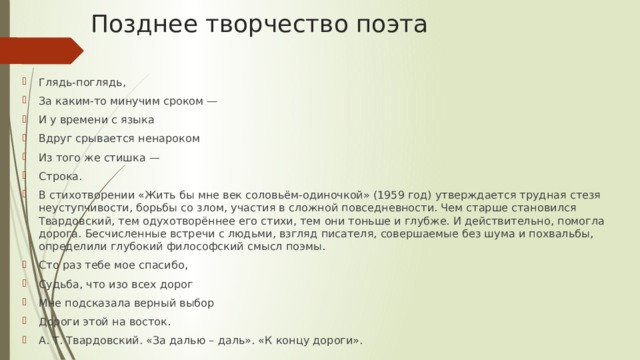 Позднее творчество поэта Глядь-поглядь, За каким-то минучим сроком — И у времени с языка Вдруг срывается ненароком Из того же стишка — Строка. В стихотворении «Жить бы мне век соловьём-одиночкой» (1959 год) утверждается трудная стезя неуступчивости, борьбы со злом, участия в сложной повседневности. Чем старше становился Твардовский, тем одухотворённее его стихи, тем они тоньше и глубже. И действительно, помогла дорога. Бесчисленные встречи с людьми, взгляд писателя, совершаемые без шума и похвальбы, определили глубокий философский смысл поэмы. Сто раз тебе мое спасибо, Судьба, что изо всех дорог Мне подсказала верный выбор Дороги этой на восток. А. Т. Твардовский. «За далью – даль». «К концу дороги». 