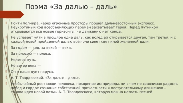 Поэма «За далью – даль» Почти полмира, через огромные просторы прошёл дальневосточный экспресс. Неукротимый ход всеобъемлющих перемен захватывает героя. Перед путником открываются всё новые горизонты, - и движению нет конца. Не успевает уйти в прошлое одна даль, как вслед ей открывается другая, там третья, и с каждой новой пройденной далью всё ярче сияет свет иной желанной дали. За годом — год, за вехой — веха, За полосою — полоса. Нелегок путь. Но ветер века — Он в наши дует паруса. А. Т. Твардовский. «За далью – даль». Необычайный рост мощи человека, покорение им природы, ни с чем не сравнимая радость побед и гордое сознание собственной причастности к поступательному движению – такова идея новой поэмы А. Т. Твардовского, которую можно назвать песней. 
