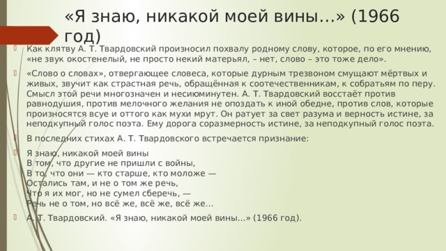 «Я знаю, никакой моей вины…» (1966 год) Как клятву А. Т. Твардовский произносил похвалу родному слову, которое, по его мнению, «не звук окостенелый, не просто некий матерьял, – нет, слово – это тоже дело». «Слово о словах», отвергающее словеса, которые дурным трезвоном смущают мёртвых и живых, звучит как страстная речь, обращённая к соотечественникам, к собратьям по перу. Смысл этой речи многозначен и несиюминутен. А. Т. Твардовский восстаёт против равнодушия, против мелочного желания не опоздать к иной обедне, против слов, которые произносятся всуе и оттого как мухи мрут. Он ратует за свет разума и верность истине, за неподкупный голос поэта. Ему дорога соразмерность истине, за неподкупный голос поэта. В последних стихах А. Т. Твардовского встречается признание: Я знаю, никакой моей вины  В том, что другие не пришли с войны,  В то, что они — кто старше, кто моложе —  Остались там, и не о том же речь,  Что я их мог, но не сумел сберечь, —  Речь не о том, но всё же, всё же, всё же... А. Т. Твардовский. «Я знаю, никакой моей вины…» (1966 год). 