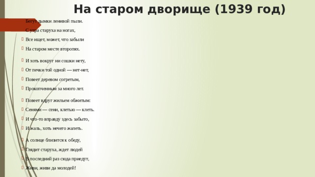  На старом дворище (1939 год) Бегут дымки ленивой пыли. С утра старуха на ногах, Все ищет, может, что забыли На старом месте второпях. И хоть вокруг ни сошки нету, От печки той одной — нет-нет, Повеет деревом согретым, Прокопченным за много лет. Повеет вдруг жильем обжитым: Сенями — сени, клетью — клеть. И что-то вправду здесь забыто, И жаль, хоть нечего жалеть. А солнце близится к обеду, Глядит старуха, ждет людей В последний раз сюда приедут, Живи, живи да молодей! 
