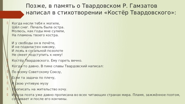 Позже, в память о Твардовском Р. Гамзатов написал в стихотворении «Костёр Твардовского»: Когда несли тебя к могиле,  Шёл снег. Печаль была остра.  Молюсь, как годы мне сулили,  На пламень твоего костра.   И у свободы он в почёте,  И не подвластен никому,  И ложь в сусальной позолоте  Не смеет подступить к нему! Костёр Твардовского. Ему гореть вечно. Когда-то давно. В пике славы Твардовский написал: По всему Советскому Союзу, Если та задача по плечу, Я свою учтивую музу Прописать на жительство хочу. И муза поэта уже давно прописана во всех читающих странах мира. Пламя, зажжённое поэтом, согревает и после его кончины. 