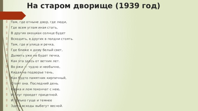 На старом дворище (1939 год) Там, где отныне двор, где люди, Где всем углам иная стать, В других окошках солнце будет Всходить, в других в полдни стоять. Там, где и улица и речка, Где ближе к дому белый свет, Дымить уже не будет печка, Как эта здесь от ветхих лет. Во ржи — чудно и необычно, Кидая на подворье тень, Как будто памятник кирпичный, Стоит она. Последний день. Кирка и лом покончат с нею, И плуг проедет прицепной. И только гуще и темнее Здесь всходы выбегут весной. 