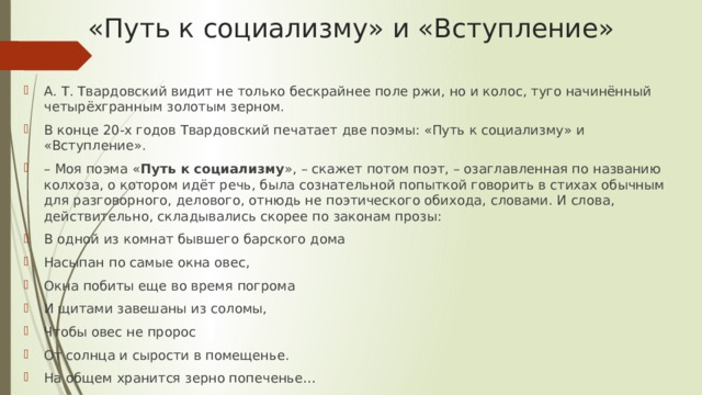 «Путь к социализму» и «Вступление» А. Т. Твардовский видит не только бескрайнее поле ржи, но и колос, туго начинённый четырёхгранным золотым зерном. В конце 20-х годов Твардовский печатает две поэмы: «Путь к социализму» и «Вступление». – Моя поэма « Путь к социализму », – скажет потом поэт, – озаглавленная по названию колхоза, о котором идёт речь, была сознательной попыткой говорить в стихах обычным для разговорного, делового, отнюдь не поэтического обихода, словами. И слова, действительно, складывались скорее по законам прозы: В одной из комнат бывшего барского дома Насыпан по самые окна овес, Окна побиты еще во время погрома И щитами завешаны из соломы, Чтобы овес не пророс От солнца и сырости в помещенье. На общем хранится зерно попеченье… 