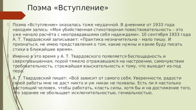Поэма «Вступление» Поэма «Вступление» оказалась тоже неудачной. В дневнике от 1933 года находим запись: «Моя убийственная стихотворная повествовательность – это уже начало расчёта с неоправдавшими себя надеждами». 10 сентября 1933 года А. Т. Твардовский записывает: «Практика незначительна – мало пишу. И признаться, не имею представления о том, какие нужны и какие буду писать стихи в ближайшее время». Именно в это время у А. Т. Твардовского появляется беспощадность и сверхповышенная, порой тяжело отражавшаяся на настроении, самочувствии требовательность, строжайшая взыскательность к тому, что выходит из-под пера. А. Т. Твардовский пишет: «Всё зависит от самого себя. Уверенности, радости своей работы мне не даст никто и уж никак не похвалы. Есть ли я настолько настоящий человек, чтобы работать, класть силы, хотя бы и на достижение того, что заранее не обольщает исключительностью, гениальностью. 