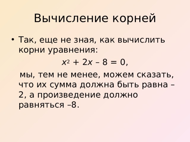 Вычисление корней Так, еще не зная, как вычислить корни уравнения :  x 2   +   2 x  –  8  = 0,  мы, тем не менее, можем сказать, что их сумма должна быть равна – 2 , а произведение должно равняться – 8 .  