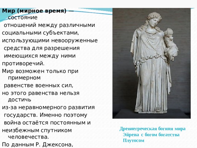 Мир (мирное время)  — состояние  отношений между различными социальными субъектами, использующими невооруженные  средства для разрешения  имеющихся между ними противоречий. Мир возможен только при примерном  равенстве военных сил, но этого равенства нельзя достичь из-за неравномерного развития  государств. Именно поэтому  война остаётся постоянным и неизбежным спутником человечества. По данным Р. Джексона, после1945 года на Планете было всего лишь 26 мирных дней. Древнегреческая богиня мира Эйрена  c богом богатства  Плутосом 